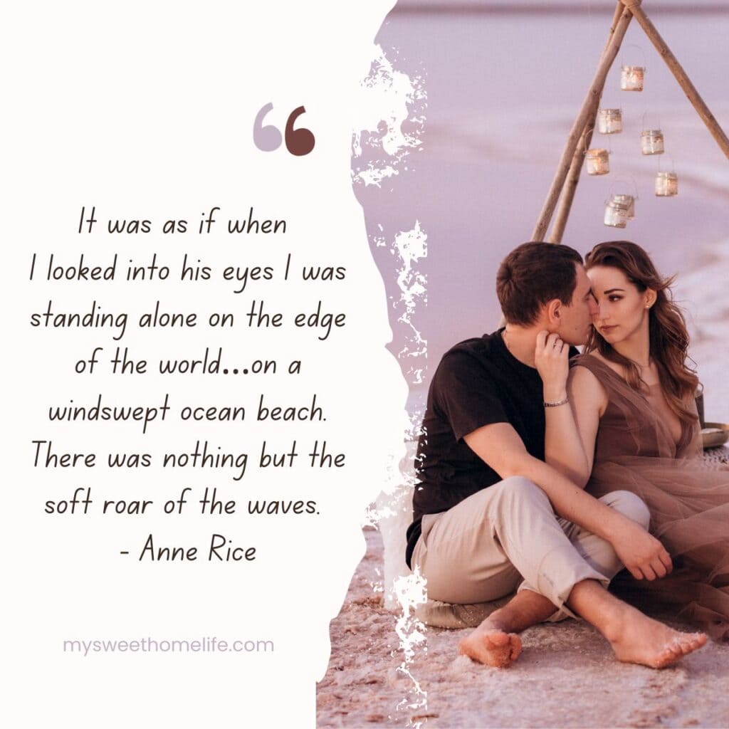 A couple looking at each other intimately, with the text overlay It was as if when I looked into his eyes I was standing alone on the edge of the world…on a windswept ocean beach. There was nothing but the soft roar of the waves. - Anne Rice: Beach love quotes